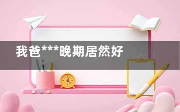 我爸***晚期居然好了真的假的 我爸***晚期